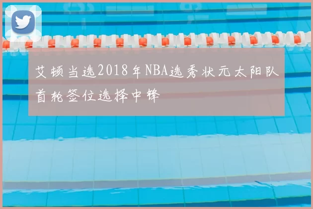 艾顿当选2018年NBA选秀状元太阳队首轮签位选择中锋