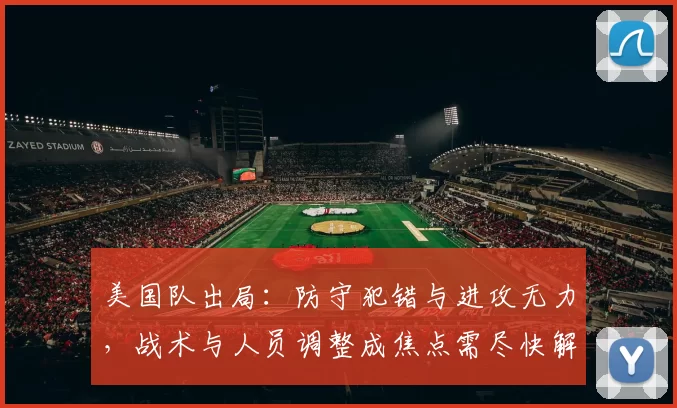 美国队出局:防守犯错与进攻无力,战术与人员调整成焦点需尽快解决