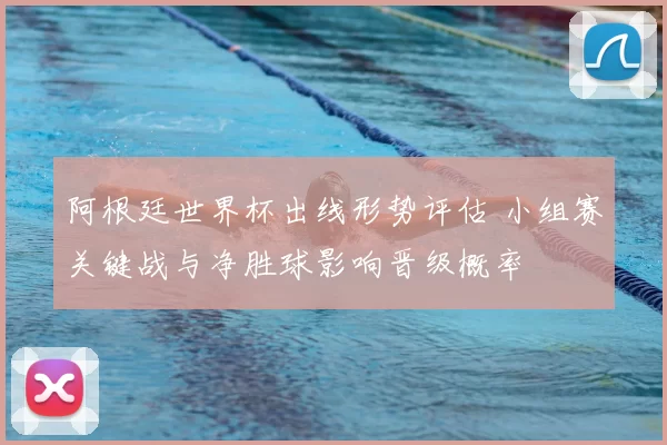 阿根廷世界杯出线形势评估 小组赛关键战与净胜球影响晋级概率