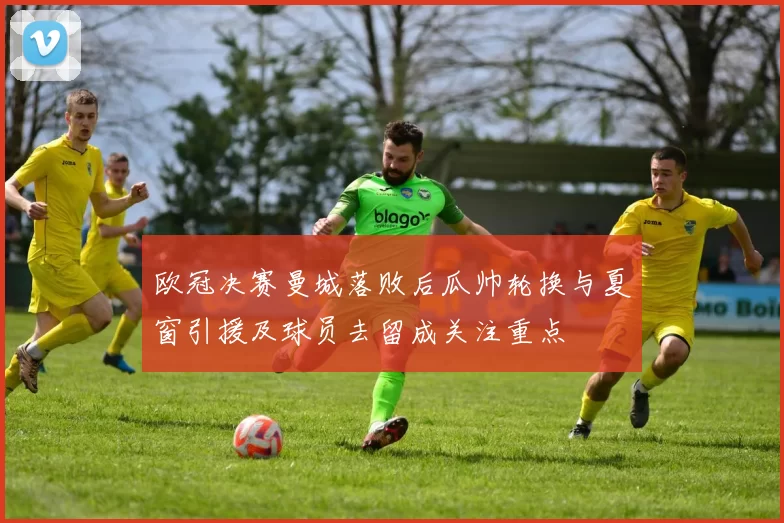 欧冠决赛曼城落败后瓜帅轮换与夏窗引援及球员去留成关注重点