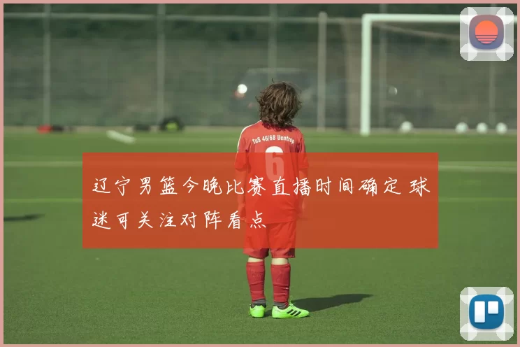 辽宁男篮今晚比赛直播时间确定 球迷可关注对阵看点