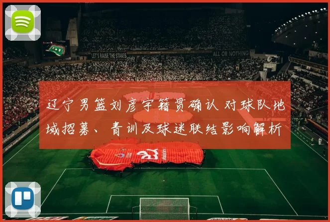 辽宁男篮刘彦宇籍贯确认 对球队地域招募、青训及球迷联结影响解析