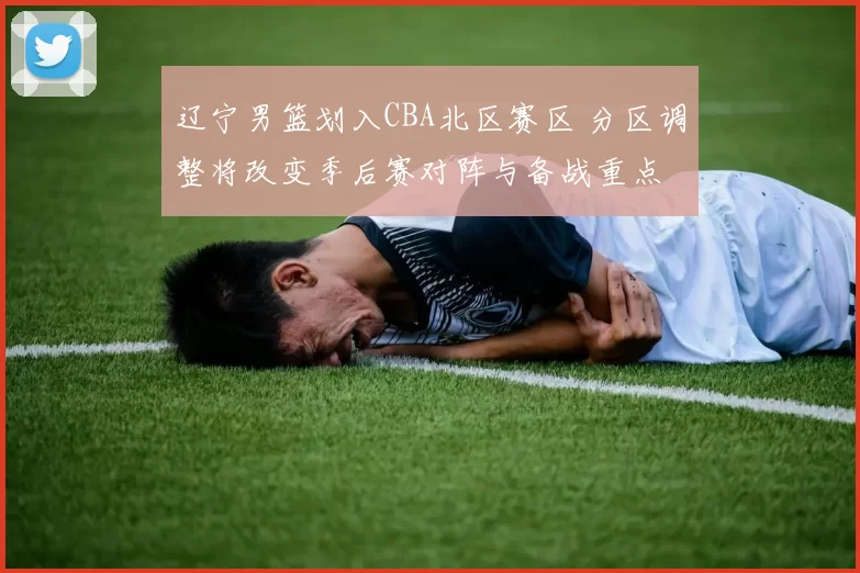 辽宁男篮划入CBA北区赛区 分区调整将改变季后赛对阵与备战重点