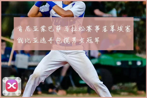 肯尼亚蒙巴萨马拉松赛事落幕埃塞俄比亚选手包揽男女冠军