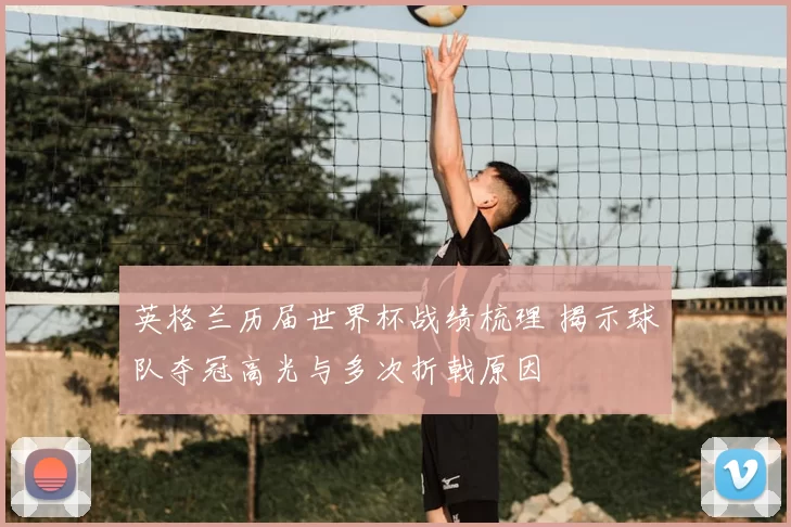英格兰历届世界杯战绩梳理 揭示球队夺冠高光与多次折戟原因