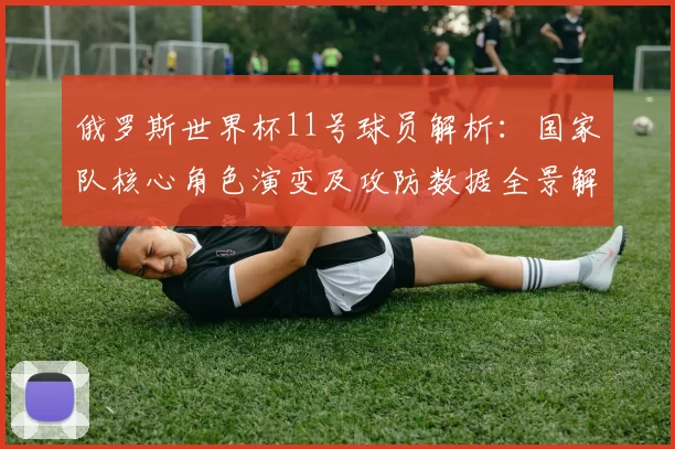 俄罗斯世界杯11号球员解析：国家队核心角色演变及攻防数据全景解读