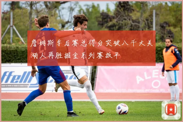 詹姆斯季后赛总得分突破八千大关湖人再胜掘金系列赛扳平