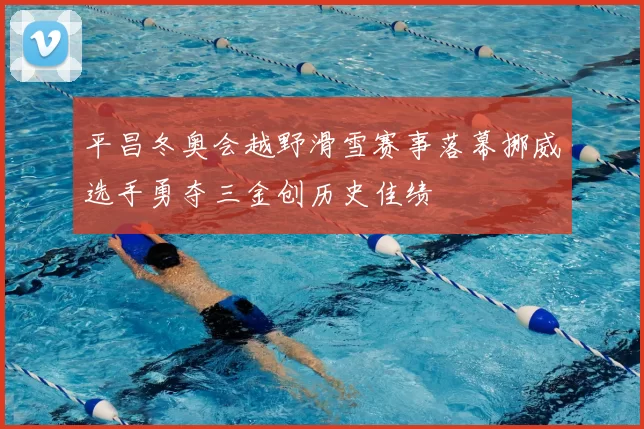 平昌冬奥会越野滑雪赛事落幕挪威选手勇夺三金创历史佳绩