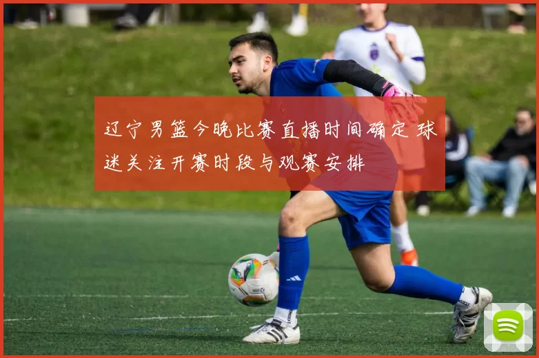 辽宁男篮今晚比赛直播时间确定 球迷关注开赛时段与观赛安排