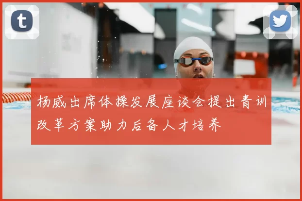 杨威出席体操发展座谈会提出青训改革方案助力后备人才培养
