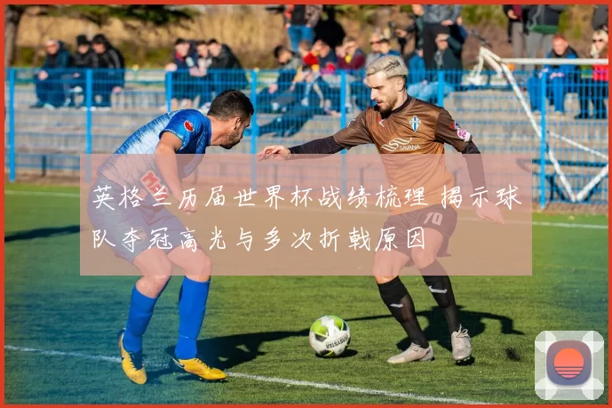 英格兰历届世界杯战绩梳理 揭示球队夺冠高光与多次折戟原因