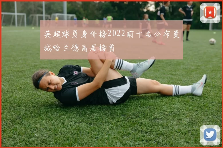 英超球员身价榜2022前十名公布曼城哈兰德高居榜首