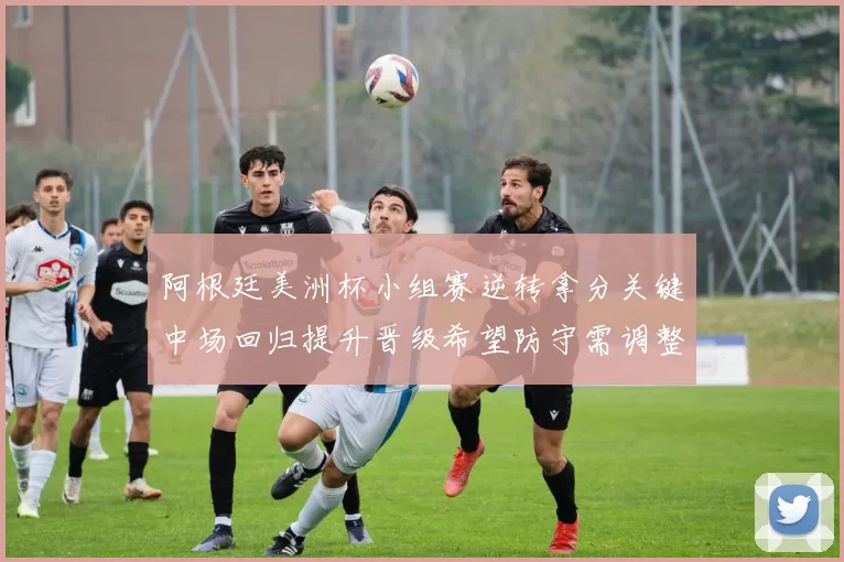 阿根廷美洲杯小组赛逆转拿分关键中场回归提升晋级希望防守需调整