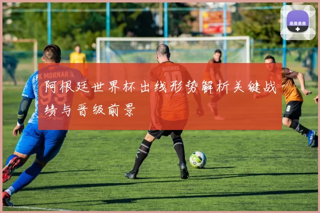 阿根廷世界杯出线形势解析关键战绩与晋级前景