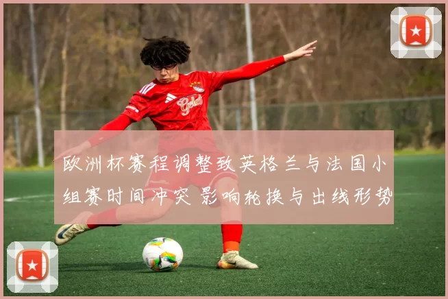 欧洲杯赛程调整致英格兰与法国小组赛时间冲突 影响轮换与出线形势