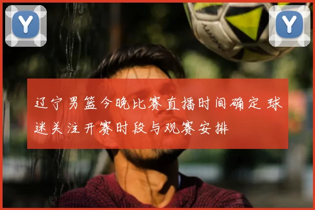 辽宁男篮今晚比赛直播时间确定 球迷关注开赛时段与观赛安排