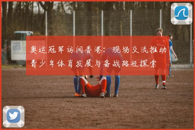 奥运冠军访问香港：现场交流推动青少年体育发展与备战路径探索