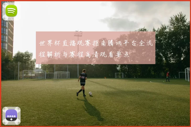 世界杯直播观赛指南腾讯平台全流程解析与赛程高清观看要点