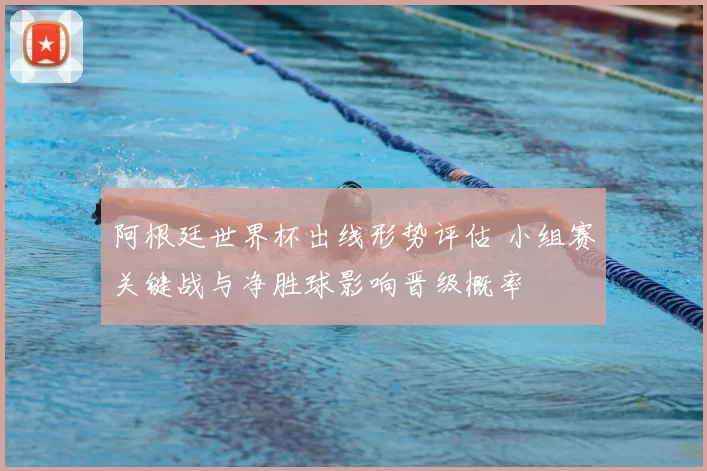 阿根廷世界杯出线形势评估 小组赛关键战与净胜球影响晋级概率