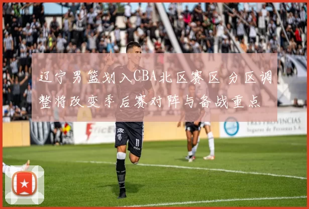 辽宁男篮划入CBA北区赛区 分区调整将改变季后赛对阵与备战重点