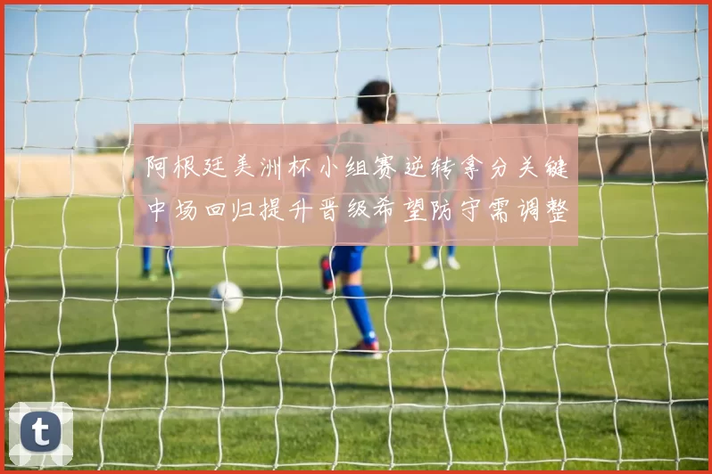 阿根廷美洲杯小组赛逆转拿分关键中场回归提升晋级希望防守需调整