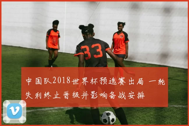 中国队2018世界杯预选赛出局 一轮失利终止晋级并影响备战安排